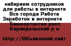 набираем сотрудников для работы в интернете - Все города Работа » Заработок в интернете   . Башкортостан респ.,Караидельский р-н